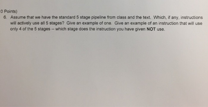 0 Points) Assume that we have the standard 5 stage pipeline from class and the text. Which, if any, instructions will actively use all 5 stages? Give an example of one. Give an example of an instruction that will use only 4 of the 5 stages- which stage does the instruction you have given NOT use 6.