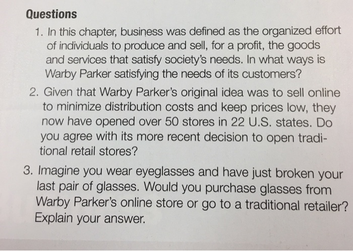 Questions 1. In this chapter, business was defined as the organized effort of individuals to produce and sell, for a profit, the goods and services that satisfy societys needs. In what ways is Warby Parker satisfying the needs of its customers? 2. Given that Warby Parkers original idea was to sell online to minimize distribution costs and keep prices low, they now have opened over 50 stores in 22 U.S. states. Do you agree with its more recent decision to open tradi- tional retail stores? 3. Imagine you wear eyeglasses and have just broken your last pair of glasses. Would you purchase glasses from Warby Parkers online store or go to a traditional retailer? Explain your answer.