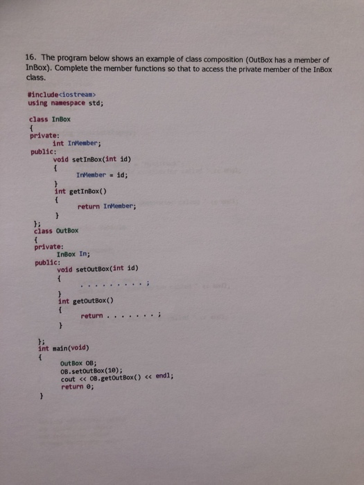 16. The program below shows an example of class composition (OutBox has a member of InBox). Complete the member functions so that to access the private member of the InBox class. #included○stream> using namespace std; class InBox private: public: int Inkesber; void setInBox(int id) InHember-ld; int getInBox() return InMember; b: class outBox private public: InBox In; vold setoutBox(int id) int getoutBox() return int main(void) Out Box 0B); OB.setout Box(10); cout < OB.getoutBox() << endl; return e