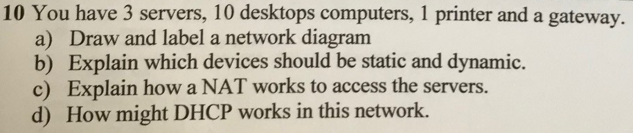 10 You have 3 servers, 10 desktops computers, 1 printer and a gateway. a) Draw and label a network diagram b) Explain which devices should be static and dynamic. c) Explain how a NAT works to access the servers. d) How might DHCP works in this network.