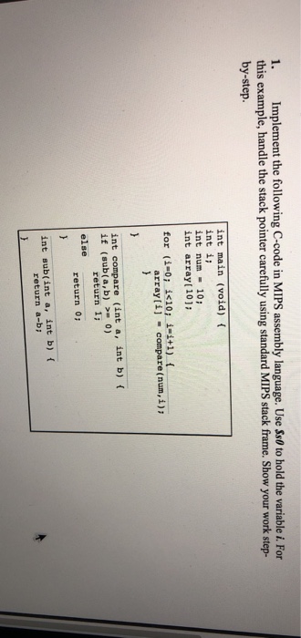 1. Implement the following C-code in MIPS assembly language. Use Ss0 to hold the variable i. For this example, handle the stack pointer carefully using standard MIPS stack frame. Show your work step- by-step. int main (void) int i int num 10: int array[ 101 for (i-0; i<10; array[i i-i+1) compare (num,i) { int compare (int a, int b) ( if (sub(a,b) 0) return 1 return 0 else int sub(int a, int b) ( return a-b