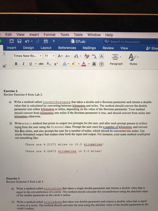 Edit View Insert Format Tools Table Window Help n 07Lab Search in Document Insert Design Layout References Mailings Review View Shar Times New Ro 11 A A An A A E. A B I u abe X2 x2 A. A. A Paragraph Styles Exercise 2. Review Exercise 4 from Lab 2. a) Write a method called conver Distance that takes a double and a Boolean parameter and returns a double value that is calculated by converting between kilometres and miles. The method should convert the double parameter into either kilometres or miles, depending on the value of the Boolean parameter. Your method should convert from kilometres into miles if the Boolean parameter is true, and should convert from miles into kilometres otherwise. bO Write a main method that prints to output two prompts for the user, and after each prompt pauses to collect input from the user using the Scanner class. Prompt the user once for a number ofkilometres, and convert this iuto miles, and also prompt the user for a number of miles, which should be converted into miles. Use nicely formatted output that makes clear both the input and output. For instance, your main method could print out something like: There are 6.21371 miles in 10.0 kilometres There are 8.04672 kilometres in 5.0 miles Exercise 3. Review Exercise 5 from Lab 3 a) write a method called cirelecirg that takes a single double parameter and returns a double value that is equal to the circumference of a circle. The method should calculate the circumference using the absolute value of the double parameter as the circles radius. b) Write a method called gireleArea that takes one double parameter and returns a double value that is equal to area of a circle. The method should calculate the area using the absolute value of the double parameter as the circles radius.