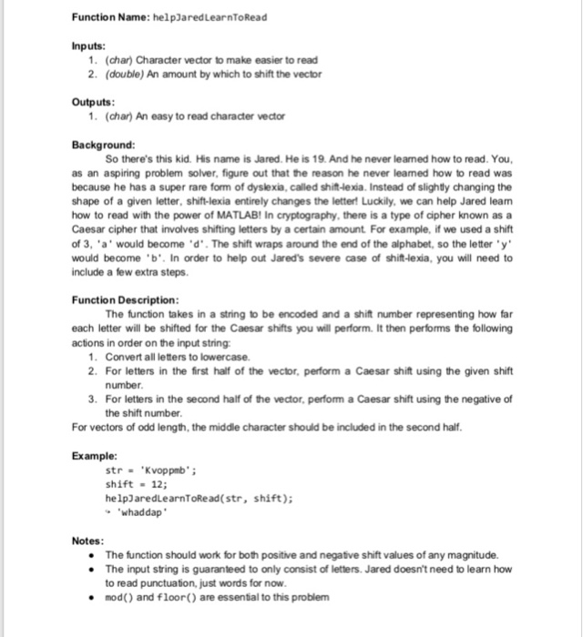 Function Name: helpJaredLearnToRead Inputs: 1. (char) Character vector to make easier to read 2. (double) An amount by which to shift the vector Outputs 1. (char) An easy to read character vector Background: So theres this kid. His name is Jared. He is 19. And he never leamed how to read. You, as an aspiring problem solver, figure out that the reason he never leamed how to read was because he has a super rare form of dyslexia, called shift-lexia. Instead of slightly changing the shape of a given letter, shift-lexia entirely changes the letter! Luckily, we can 

<div class=