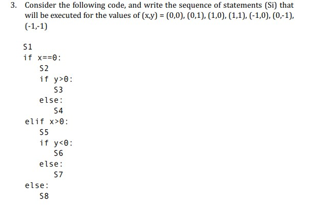 Consider the following code, and write the sequence of statements (Si) that wil be executed for the values of (xy) (0,0), (0,1), (1,0), (1,1), (-1,0), (0,-1), 3. S1 S2 if y>0 S3 else: S4 elif x>0 S5 if y<0: S6 else: S7 else S8