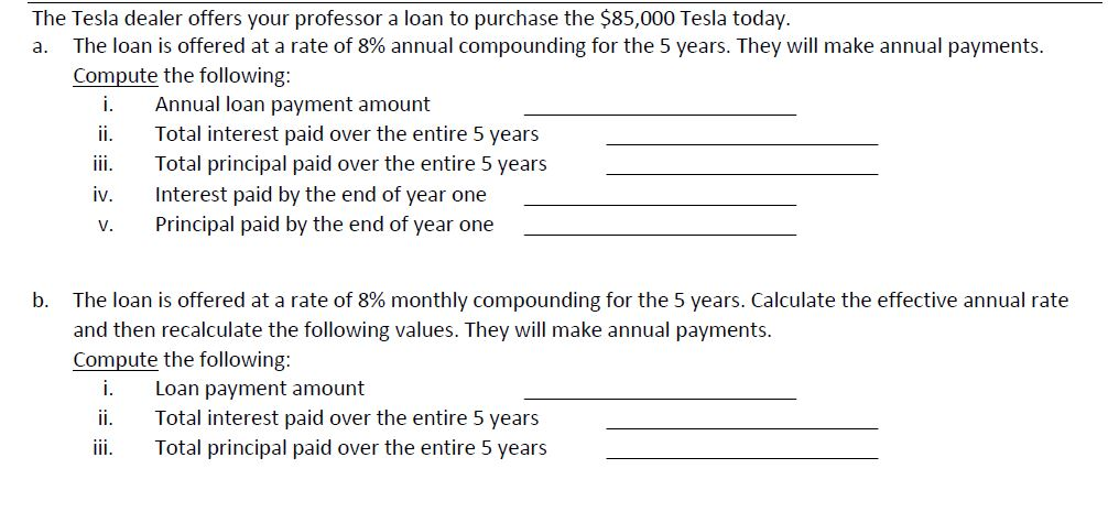 The Tesla dealer offers your professor a loan to purchase the $85,000 Tesla today. a. The loan is offered at a rate of 8% annual compounding for the 5 years. They will make annual payments. Compute the following: i. Aual loan payment amount i. Total interest paid over the entire 5 years ii Total principal paid over the entire 5 years iv nterest paid by the end of year one V. Principal paid by the end of year one The loan is offered at a rate of 8% monthly compounding for the 5 years. Calculate the effective annual rate and then recalculate the following values. They will make annual payments. Compute the following: b. i. Loan payment amount ii Total interest paid over the entire 5 years ii Total principal paid over the entire 5 years