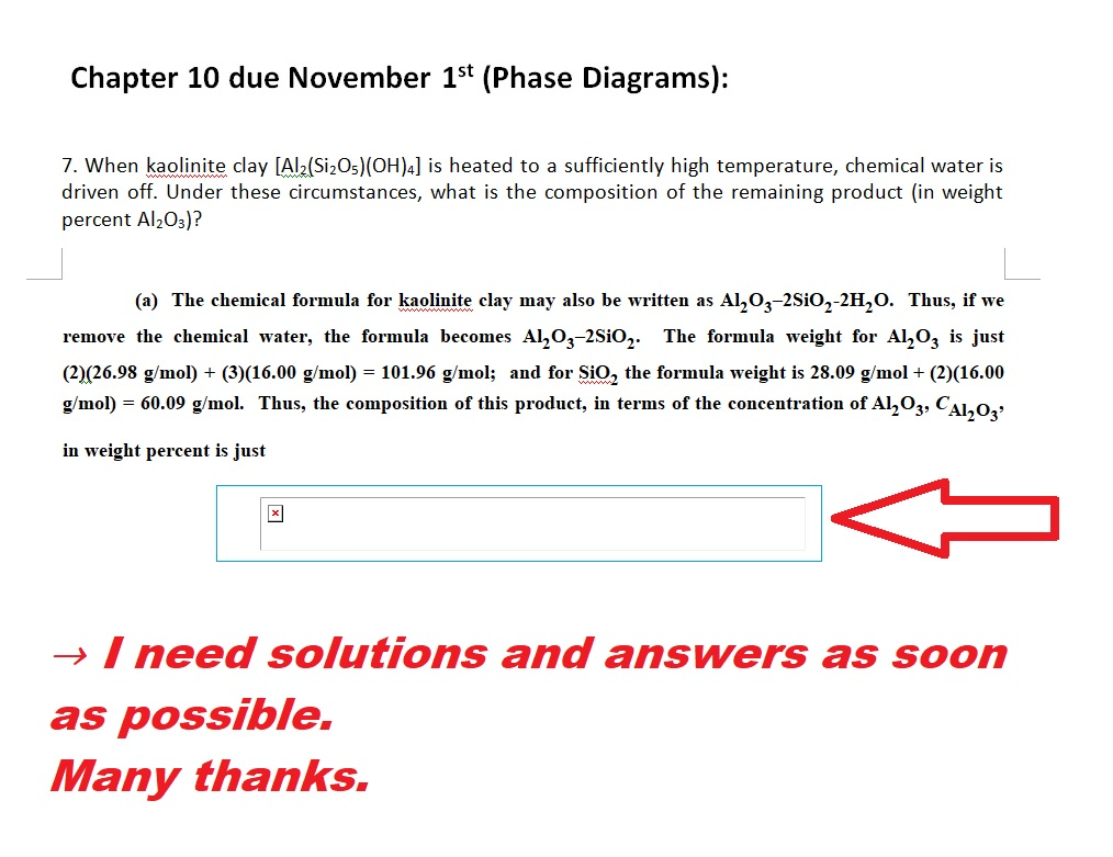 Chapter 10 due November 15t (Phase Diagrams): 7. When kaolinite clay [Al2 Si20s)(O)4] is heated to a sufficiently high temperature, chemical water is driven off. Under these circumstances, what is the composition of the remaining product (in weight percent Al20s)? (a) The chemical formula for kaolinite clay may also be written as Al^O3-2Sio2-2H20. Thus, if we remove the chemical water, the formula becomes Al203-2Sio2. The formula weight for A203 is just (2)(26.98 g/mol) (3)(16.00 g/mol) = 101.96 g mol; and for SiO2 the formula weight is 28.09 g/mol+ (2)(16.00 gmo) - 60.09 g/mol. Thus, the composition of this product, in terms of the concentration of Al^Oz, Cal2o, in weight percent is just +(3)(16.00 g/mol) -1 → need solutions and answers as soon as possible. Many thanks.