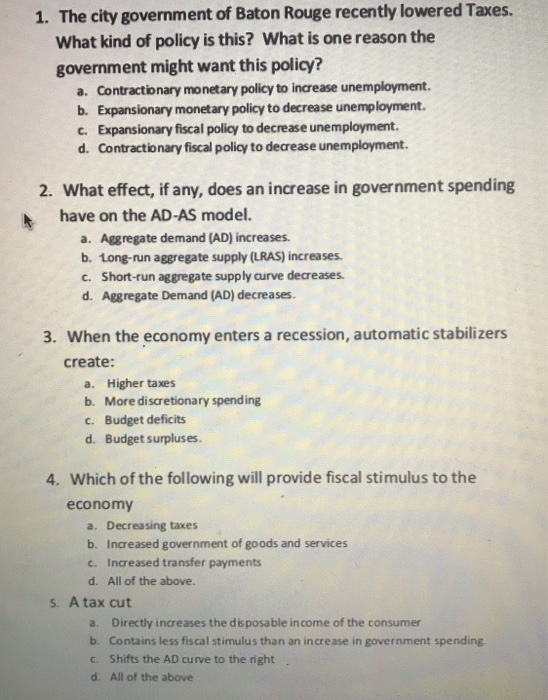 1. The city government of Baton Rouge recently lowered Taxes. What kind of policy is this? What is one reason the government might want this policy? a. Contractionary monetary policy to increase unemployment. b. Expansionary monetary policy to decrease unemployment. c. Expansionary fiscal policy to decrease unemployment d. Contractionary fiscal policy to decrease unemployment. 2. What effect, if any, does an increase in government spending have on the AD-AS model. a. Aggregate demand (AD) increases. b. Long-run aggregate supply (LRAS) increases. c. Short-run aggregate supply curve decreases d. Aggregate Demand (AD) decreases. 3. When the economy enters a 

<div class=