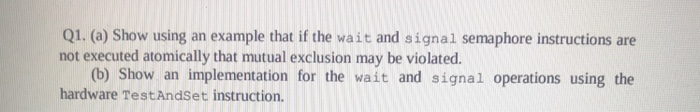 Q1. (a) Show using an example that if the wait and signal semaphore instructions are not executed atomically that mutual excl