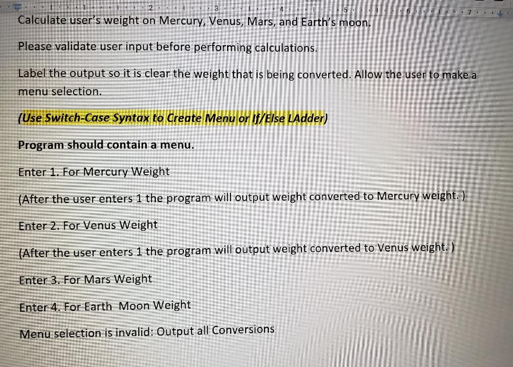 Calculate users weight on Mercury, Venus, Mars, and Earths moon Please validate user input before performing calculations Label the output so it is clear the weight that is being converted. Allow the u to make a enu selection (Use Switch-Case Syntax to create Menu Program should contain a menu. Enter 1.For Mercury Weight (After the user enters 1 the program will output weight converted to Mercury weight) Enter 2. For Venus Weight After the user enters 1 the program will output weight converted to Venus weigh Enter 3. For Mars Weight Enter 4. For Earth Moon Weight Menu selection is invalid: Output all Conversions or Else LAdder