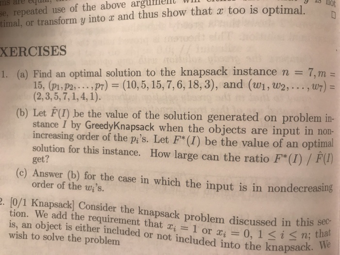 imal, or transform y into a and thus show that a too is optimal XERCISES I. (a) Find an optimal solution to the knapsack instance n 7, m ms are eytuo se, repeated use of the above arg = 15, (pi, P2,. . . ,P7) = (10, 5, 15, 7, 6, 18, 3) , and (w1 , u2. . . . , (b) Let F() be the value of the solution generated on problem in- stance I by GreedyKnapsack when the objects are input in non- increasing order of the pis. Let F*(I) be the value of an 

<div class=