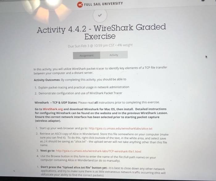 FULL SAIL UNIVERSITY Activity 4.4.2 - WireShark Graded Exercise Due Sun Feb 3 @ 10.59 pm CST-4% weight Activity In this activity, you will utilize WireShark packet-tracer to identify key elements of a TCP file transfer between your computer and a distant server Activity Outcomes: By completing this activity, you should be able to 1. Explain packet-tracing and practical usage in network administration 2. Demonstrate configuration and use of WireShark Packet Tracer Wireshark-TCP&UDP States: Please read all instructions prior to completing this exercise Go to WireShark.org and download Wireshark for Mac OS, then install. Detailed instructions for configuring 

<div class=