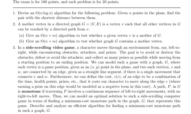 The exam is for 100 points, and each problem is for 20 points. 1. Devise an O(n logn) algorithm for the following problem: Given n points in the plane, find the 2. A mother vertex in a directed graph G = (V. E) is a vertex u such that all other vertices in G pair with the shortest distance between them. can be reached by a directed path from v (a) Give an O(nm) algorithm to test whether a given vertex v is a mother of G (b) Give an O(n m) algorithm to test whether graph G 

<div class=