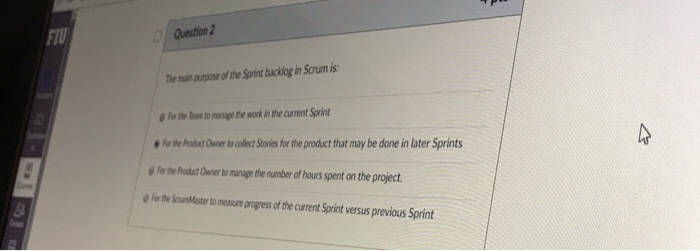 FIU Question 2 The mai purpose of the Sprint backlog in Scrum is For the Tean to munage the work in the current Sprint For th