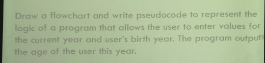 Draw a flowchart and write pseudocode to represent the logic of a program that allows the user to enter values for the current year and users birth year. The program output the age of the user this year.