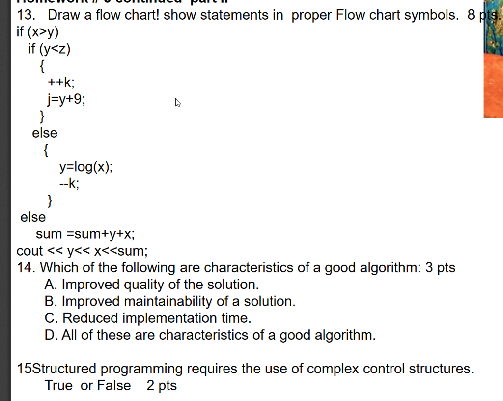 13. Draw a flow chart! show statements in proper Flow chart symbols. 8 if (x>y) if (y<z) j-y+9 else y-log(x) else sum sum y+x 14. Which of the following are characteristics of a good algorithm: 3 pts A. Improved quality of the solution. B. Improved maintainability of a solution. D. All of these are characteristics of a good algorithm 15Structured programming requires the use of complex control structures. True or False 2 pts