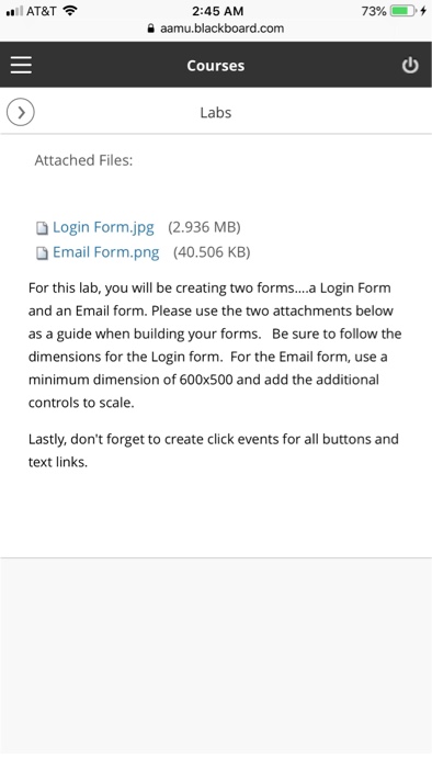 2:45 AM a aamu.blackboard.com .. l AT&T令 7396 { Courses Labs Attached Files: D Login Form.jpg (2.936 MB) Email Form.png (40.506 KB) For this lab, you will be creating two forms.... Login Formm and an Email form. Please use the two attachments below as a guide when building your forms. Be sure to follow the dimensions for the Login form. For the Email form, use a minimum dimension of 600x500 and add the additional controls to scale. Lastly, dont forget to create click events for all buttons and text links.