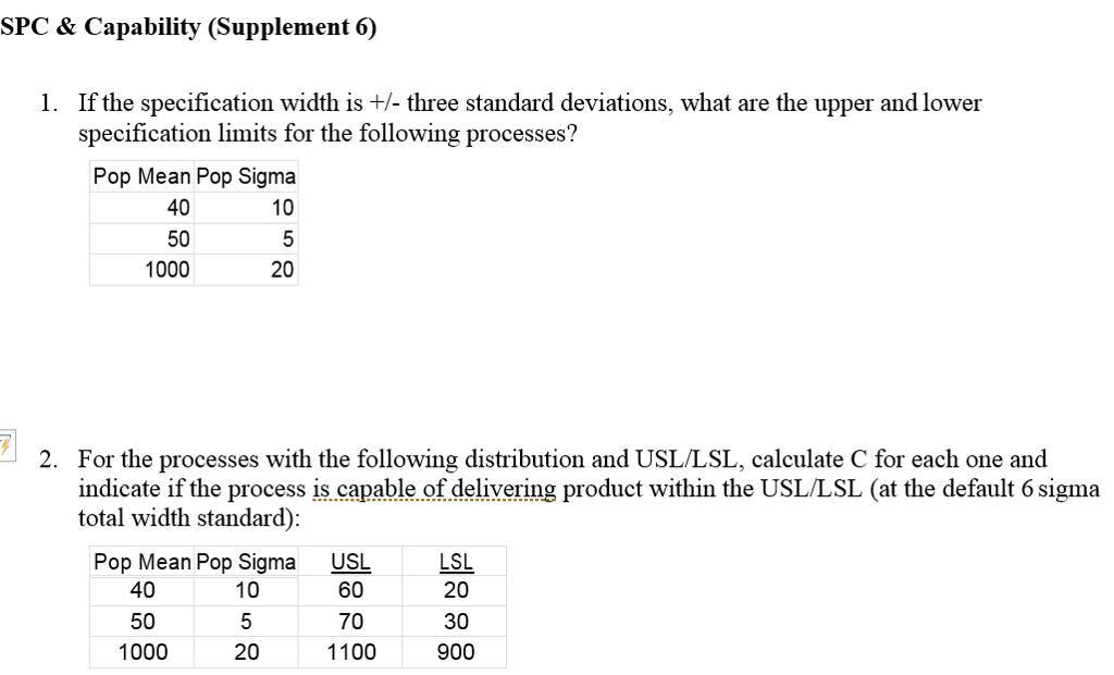 SPC & Capability (Supplement 6) 1. If the specification width is +- three standard deviations, what are the upper and lower specification limits for the following processes? Pop Mean Pop Sigma 10 40 50 1000 20 For the processes with the following distribution and USL/LSL, calculate C for each one and indicate if the process is capable of delivering product within the USL/LSL (at the default 6 sigma total width standard) 2. USL 60 70 1100 LSL 20 30 900 Pop Mean Pop Sigma 10 40 50 1000 20