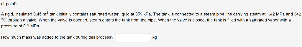 (1 poini) A rigid, insulated 0.45 m3 tank initially contains saturated water liquid at 359 kPa. The tank is connected to a steam pipe line carrying steam at 1.42 MPa and 342 C through a valve. When the valve is opened, steam enters the tank from the pipe. When the valve is closed, the tank is filled with a saturated vapor with a pressure of 0.9 MPa. How much mass was added to the tank during this process? kg