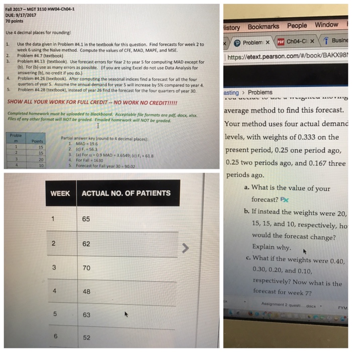 Fall 2017-MGT 3110 HW04-Cho4-1 DUE: 9/17/2017 points Use 4 decimal places for roundingl 1. Use the data given in Problem #4.1 in the textbook for this question. Find forecasts for week 2 to 2. istory Bookmarks People Window / roblemx =c4c1x fBu Ch04-Cl X week 6 using the Naive method. Compute the values of CFE, MAD, MAPE, and MSE Problem #4.7 (textbook) Problem #4.13 (textbook). (b). For (b) use as many errors as possible. answering (b), no credit if you do.) https://etext.pearson.com/#/book/BAKX98 3. Use forecast errors for Year 2 to year 5 for computing MAD except for (If you are using Excel do not use Data Analysis for 4, Problem #426 (textbook). After computing the seasonal indices find a forecast for all the four 5. Problem 28 (textbook), instead of year 26 find the forecast for the four quarters of year 30. SHOW ALL YOUR WORK FOR FULL CREDIT NO WORK NO CREDIT!!!!! Completed homework must be uplooded to Blackboard. Acceptable file formats are pdf, docx, xlsx. quarters of year 5. Assume the annual demand for year will increase by 5% compared to year 4. asting > Problems Files of any other format will NOT be graded. Emailed homework will NOT be groded Your method uses four actual deman levels, with weights of 0.333 on the present period, 0.25 one period ago, 0.25 two periods ago, and 0.167 three Partial answer key (round to 4 decimal places): 1. MAD-19.6 2 (c) F 56.3 3 (a) For α-09 MAD . 3.6549; (c) F,-61.8 4. For Fall 1630 15 20 periods ago a. What is the value of your WEEK ACTUAL NO. OF PATIENTS forecast? Px b. If instead the weights were 20 65 15, 15, and 10, respectively, ho would the forecast change? Explain why. 2 62 c. What if the weights were 0.40, 3 70 0.30, 0.20, and 0.10, respectively? Now what is the forecast for week 7? 4 48 Assignment 2 quest docx . 63 6 52