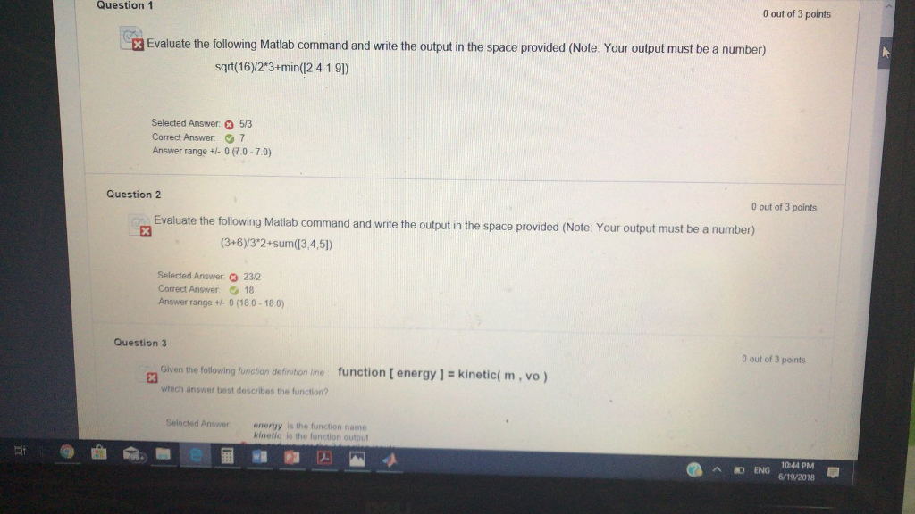 Question1 0 out of 3 points 3 Evaluate the following Matlab command and write the output in the space provided (Note: Your output must be a number) sqrt(16)/2-3+min(2 4 1 9]) Selected Answer 3 53 Correct Answer. 7 Answer range + 0 (70-7.0) Question 2 0 out of 3 points Evaluate the following Matlab command and write the output in the space provided (Note: Your output must be a number) (3+6)y3*2+sum(13,4,5]) Selected Answer. 232 Correct Answer 18 Answer range + 0 (180-18 0) Question 3 0 out of 3 points ction [energy ] - kinetict m, vo ) which answer best describes the function? Selected Answer energy is the function name kinetic is the function output EG104 P 6/19/2018