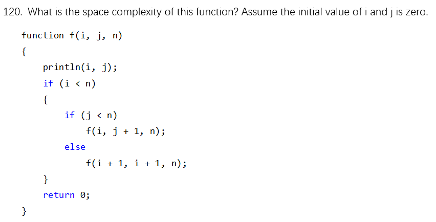 120. What is the space complexity of this function? Assume the initial value of i and j is zero. function f(i, j, n) println(i, j); if (i< n) if (j <n) f(i, j 1, n); else return 0;