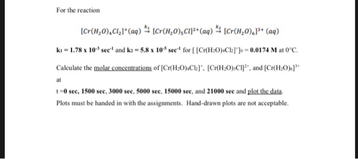 For the reaction ki = 1.78 x 103 sec. and k,-5.8 x 10-5 sec- for [ [Cr(H2OCb))-0.0174 M at 0°C. Calculate the molar concentrations of [Cr(H:O)Cb] ICr(H:0)sClj, and [Cr(H at t-0 sec, 1500 see, 3000 see, 5000 sec, 15000 see, and 21000 see and plot the data Plots must be handed in with the assignments. Hand-drawn plots are not acceptable.