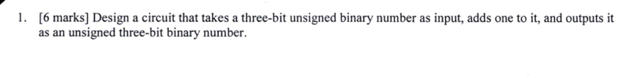 1. [6 marks] Design a circuit that takes a three-bit unsigned binary number as input, adds one to it, and outputs it as an unsigned three-bit binary number.
