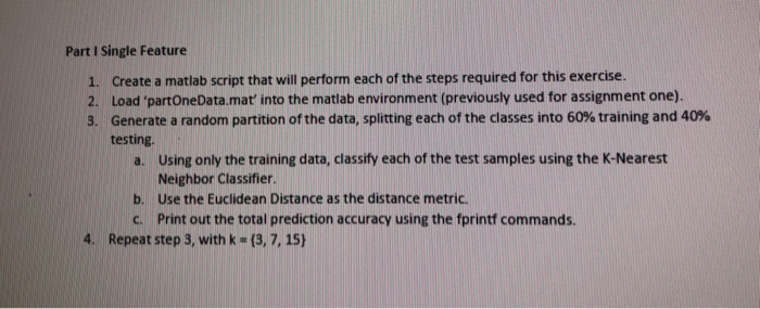 Part I Single Feature 1. Create a matlab script that will perform each of the steps required for this exercise. 2. Load partoneData.mat into the matiab environment (previously used for assignment one). 3. Generate a random partition of the data, splitting each of the classes into 60% training and 40% testing Using only the training data, classify each of the test samples using the K-Nearest Neighbor Classifier. Use the Euclidean Distance as the distance metric. Print out the total prediction accuracy using the fprintf commands. a. b. c. 4. Repeat step 3, with k-(3, 7, 15)