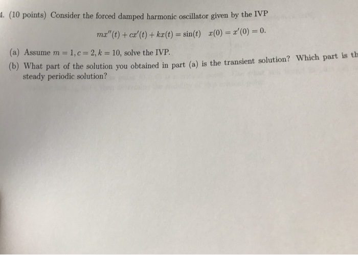. (10 points) Consider the forced damped harmonic oscillator given by the IVP + kz(t) = sin (t) z(0) = z(0)-0. ma(t) + cr(t) (a) Assume m = 1, c= 2, k = 10, solve the IVP. ) What part of the solution you obtained in part (a) is the transient soution? Which part is th steady periodic solution?