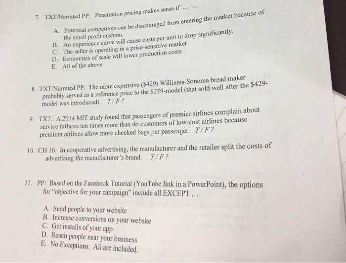 7, TXT/Narrated PP: Penetration pricing makes sense if because of A. al competitors can be discouraged from entering the market the small per unit to drop significantly. Potent B. An experience curve will cause costs market operating in D. Economies of scale will lower production costs. E. All of the above. 8. TXT/Narrated PP: The more expensive (S429) Williams-Sonoma bread maker S429- probably served as a reference price to the $279-model (that sold well after the was introduced). T/F? 9. TXT: A 2014 MIT study found that passengers of premier airlines complain about service failures ten times more than do customers of low-cost airlines because premium airlines allow more checked bags per passenger. T F? 10. CH 16: In cooperative advertising, the manufacturer and the retailer split the costs of advertising the manufacturers brand. T/F? 11. PP: Based on the Facebook Tutorial (YouTube link in a PowerPoint), the options for objective for your campaign include all EXCEPT A. Send people to your website website B. Increase conversions on your C. Get installs of your app D. Reach people near your business E. No Exceptions. All are included.
