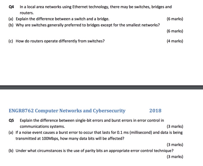 In a local area networks using Ethernet technology, there may be switches, bridges and routers. Q4 (a) Explain the difference between a switch and a bridge. (b) Why are switches generally preferred to bridges except for the smallest networks? (6 marks) (6 marks) 4 marks) (c) How do routers operate differently from switches? ENGR8762 Computer Networks and Cybersecurity Q5 (a) 2018 Explain the difference between single-bit errors and burst errors in error control in communications systems. (3 marks) If a noise event causes a burst error to occur that lasts for 0.1 ms (millisecond) and data is being (3 marks) (3 marks) transmitted at 100Mbps, how many data bits will be affected? (b) Under what circumstances is the use of parity bits an appropriate error control technique?