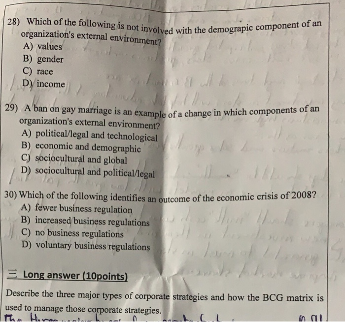 Which of the following is not involved with the de organizations external environment? A) values B) gender C) race D income 28) 29) A ban on gay marriage is an example of a change in organizations external environment? A) political/legal and technological B) economic and demographic c) sociocultural and global D) sociocultural and political/legal 30) Which of the following identifies an outcome of the e conomic crisis of 2008? A) fewer business regulation B) increased business regulations C) no business regulations D) voluntary business regulations -Long answer (10points) Describe the three major types of corporate strategies and how the BCG matrix is used to manage those corporate strategies. C. L in ni