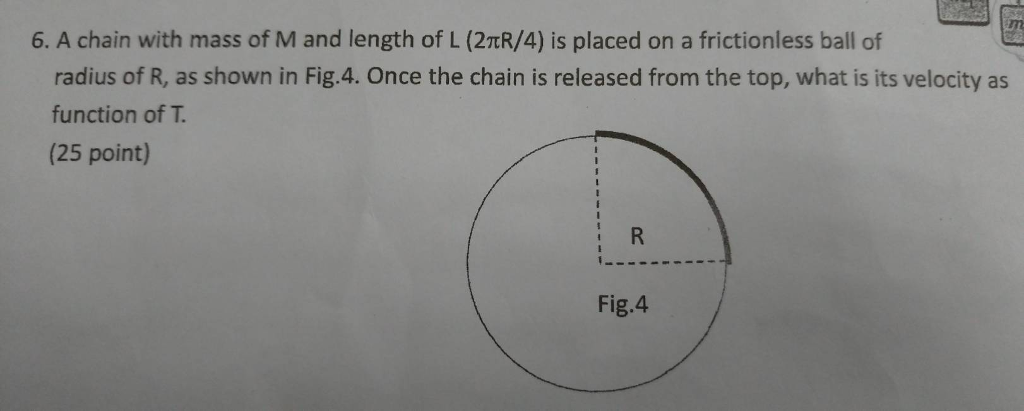 6, A chain with mass of M and length of L (2πR/4) is placed on a frictionless ball of Ge radius of R, as shown in Fig.4. Once the chain is released from the top, what is its velocity as function of T. (25 point) Fig.4