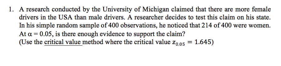 1. A research conducted by the University of Michigan claimed that there are more female drivers in the USA than male drivers. A researcher decides to test this claim on his state In his simple random sample of 400 observations, he noticed that 214 of 400 were women At a 0.05, is there enough evidence to support the claim? (Use the critical value method where the critical value zo.os-1.645)