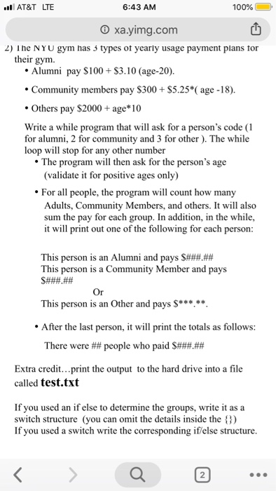 100% @ 凹 2) The NY U gym has 3 types of yearly usage payment plans tor AT&T LTE 6:43 AM ㄧ O xa.yimg.com their gym. Alumni pay $100S3.10 (age-20). Community members pay S300+S5.25*(age -18). Others pay $2000 + age 10 Write a while program that will ask for a persons code (1 for alumni, 2 for community and 3 for other). The while loop will stop for any other number sk for the persons age The program will then a (validate it for positive ages only) For all people, the program will count how many Adults, Community 

<div class=