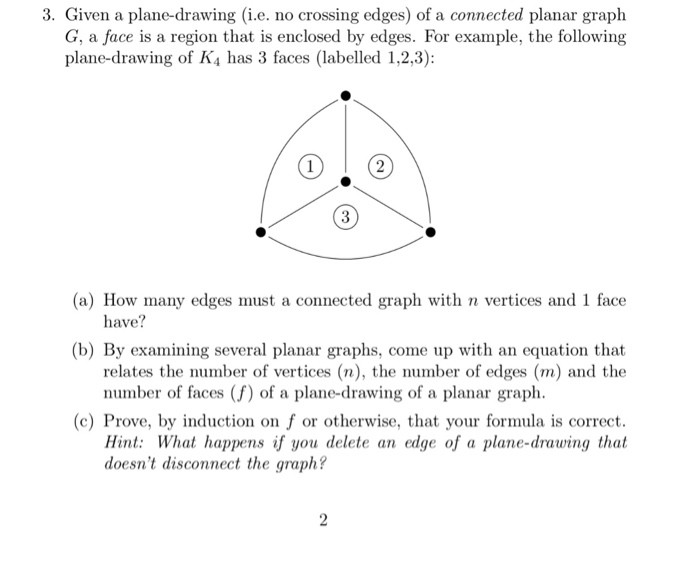 3. Given a plane-drawing (i.e. no crossing edges) of a connected planar graph G, a face is a region that is enclosed by edges. For example, the following plane-drawing of K4 has 3 faces (labelled 1,2,3): (a) How many edges must a connected graph with n vertices and 1 face have? (b) By examining several planar graphs, come up with an equation that relates the number of vertices (n), the number of edges (m) and the number of faces (f) of a plane-drawing of a planar graph (c) Prove, by induction on f or otherwise, that your formula is correct Hint: What happens if you delete an edge of a plane-drawing that doesnt disconnect the graph?