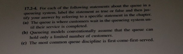 17.-2-4. For each of the following statements about the queue in a queucing system, label the statement as true or false and then jus- tify your answer by referring to a specific statement in the chapter (a) The qucue is where customers wait in the queueing system un- til their service is completed. (b) Queueing models conventionally assume that the queue carn hold only a limited number of customers. (e) The most common queue discipline is first-come-first-served.
