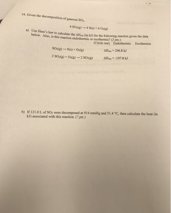 34. Given the decomposition of gaseous SO a) Use Hesss law to calculate the AHaa (in kJ) for the following reaction given the data below. Also, is this reaction endothermic or exothermic? ( pts.) (Circle one) Endothermic Exothermic SO2(g) → S(s) + 01g) -296.8 k, b) 1f1 2 1.0 Lofso,were decomposed at 914mmHg and 51.4℃, then calculate the heat (in kJ) associated with this reaction. (7 pts)