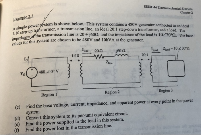EEEB344 Electromechanical Devices Chapter 2 A simple power is impes for this system are chosen to be 480V and 10kVA at the generator. wer gystem is shown below. This system contains a 480V generator connected to an ideal sformer, a transmission line, an ideal 20:1 step-down transformer, and a load. The le po ce ofthe transmission line is 20+j6002, and the impedance of the load is 10230o2. The base İline 20Ω j60Ω 20:1 Ztine 4800°V Region 1 Region 2 Region 3 Find the base voltage, current, impedance, and apparent power at every point in the power system. (c) (d) Convert this system to its per-unit equivalent circuit. (e) Find the power supplied to the load in this system. (f) Find the power lost in the transmission line.