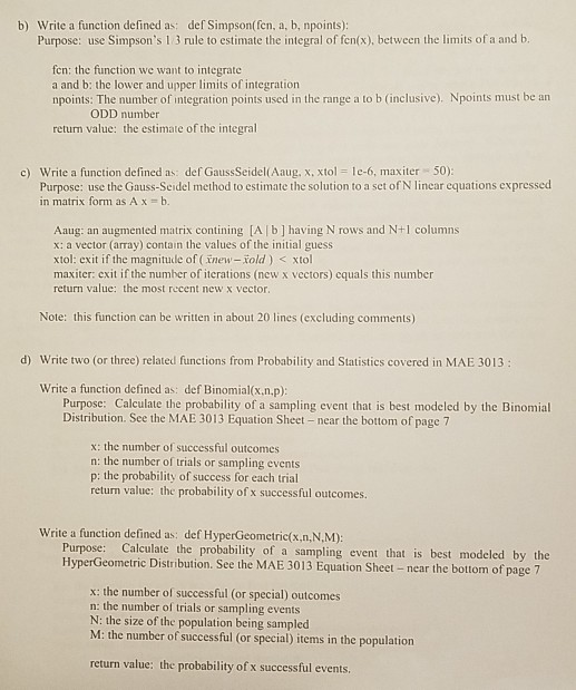 b) Write a function defined as: def Simpson(fcn, a, b, npoints): Purpose: use Simpsons 1 3 rule to estimate the integral of fen(x), between the limits of a and b fen: the function we want to integrate a and b: the lower and upper limits of integration npoints: The number of integration points used in the range a to b (inclusive). Npoints must be an ODD number return value: the estimate of the integral c) Write a function defined as: def GaussSeidel(Aaug, x, xtol le-6, maxiter 50) Purpose: use the Gauss-Seidel method to estimate the solution to 

<div class=