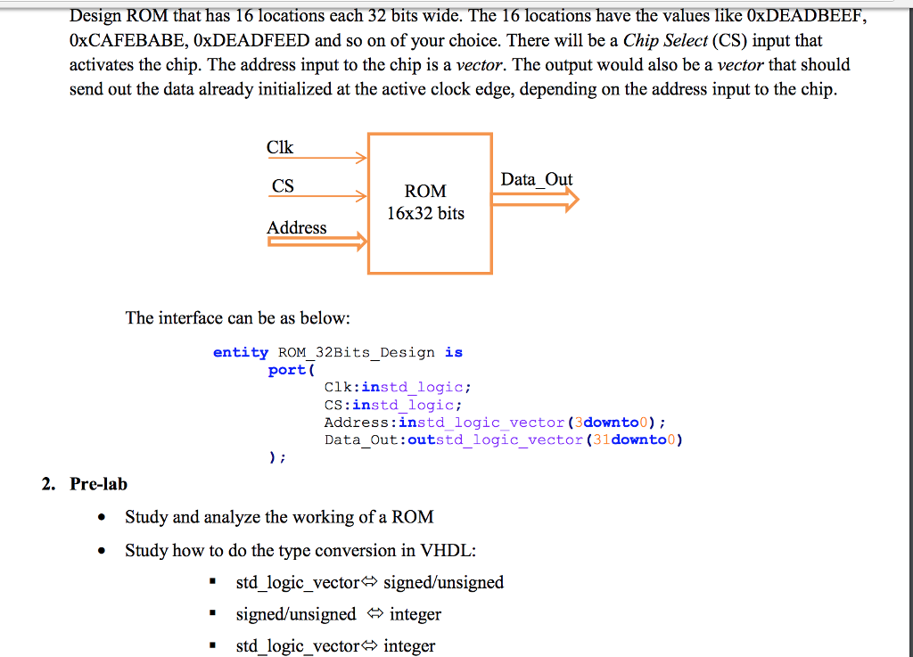 Design ROM that has 16 locations each 32 bits wide. The 16 locations have the values like 0xDEADBE 0xCAFEBABE, 0xDEADFEED and so on of your choice. There will be a Chip Select (CS) input that activates the chip. The address input to the chip is a vector. The output would also be a vector that shoultd send out the data already initialized at the active clock edge, depending on the address input to the chip Clk CS Address Data Out ROM 16x32 bits The interface can be as below: entity ROM 32Bits Design is port( Clk:instd_logic CS:instd_logic Address:instdlogic_vector (3downto0); Data_Out:outstd_logic_vector (31downto0) 2. Pre-lab Study and analyze the working of a ROM Study how to do the type conversion in VHDL: * * std logic vector# signed/unsigned *signed/unsigned integer . std_logic vector?integer