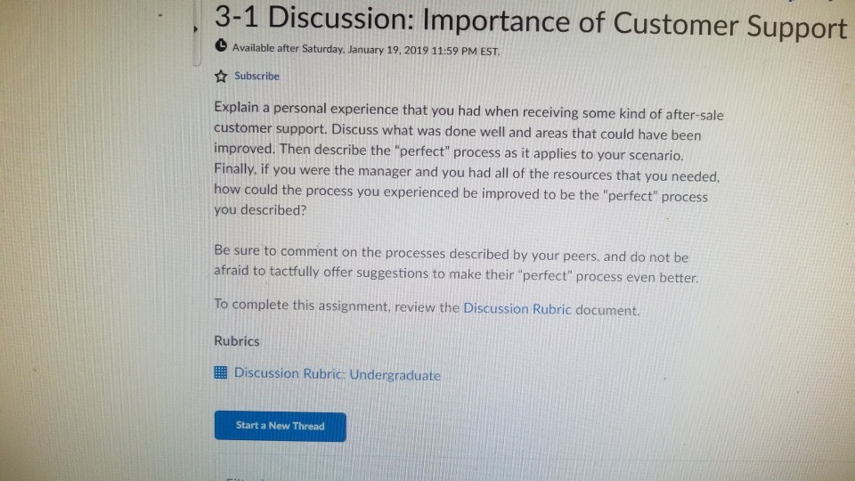 3-1 Discussion: Importance of Customer Support Available after Saturday, January 19, 2019 11:59 PM EST Subscribe Explain a personal experience that you had when receiving some kind of after-sale customer support. Discuss what was done well and areas that could have been improved. Then describe the perfect process as it applies to your scenario. Finally, if you were the manager and you had all of the resources that you needed, how could the process you experienced be improved to be the perfect process you described? Be sure to comment on the processes described by your peers, and do not be afraid to tactfully offer suggestions to make their perfect process even better. To complete this assignment, review the Discussion Rubric document. Rubrics l Discussion Rubric: Undergraduate Start a New Thread