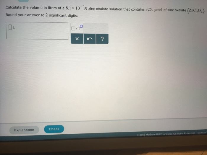 Calculate the volume in liters of a 8.1 x 10 Round your answer to 2 significant digits. M zinc oxalate solution that contains 325, μmol of zinc oxalate (ZnC,04) 100 Explanation Check O 2018 McGraw-Hill Education. All Riahts Reserved Terms of