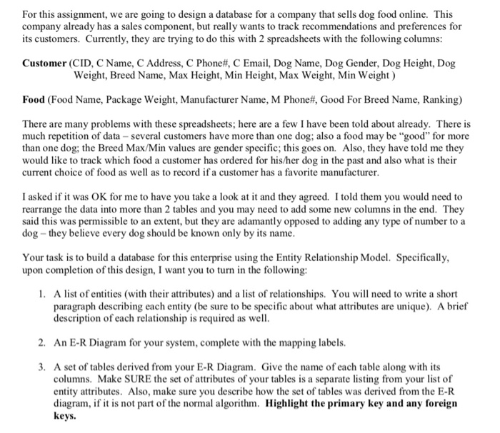For this assignment, we are going to design a database for a company that sells dog food online. This company already has a sales component, but really wants to track recommendations and preferences for its customers. Currently, they are trying to do this with 2 spreadsheets with the following columns: Customer (CID, C Name, C Address, C Phone#, C Email, Dog Name, Dog Gender, Dog Height, Dog Weight, Breed Name, Max Height, Min Height, Max Weight, Min Weight) Food (Food Name, Package weight, Manufacturer Name, M Phone#, Good For Breed Name, Ranking) There are many problems with these spreadsheets; here are a few I have been told about already. There is much repetition of data-several customers have more than one dog, also a food may be “good for more than one dog: the Breed Max/Min values are gender specific; this goes on. Also, they have told me they would like to track which food a customer has ordered for his/her dog in the past and also what is their current choice of food as well as to record if a customer has a favorite manufacturer I asked if it was OK for me to have you take a look at it and they agreed. I told them you would need to rearrange the data into more than 2 tables and you may need to add some new columns in the end. They said this was permissible to an extent, but they are adamantly opposed to adding any type of number to a dog -they believe every dog should be known only by its name Your task is to build a database for this enterprise using the Entity Relationship Model. Specifically, upon completion of this design, I want you to turn in the following: . A list of entities (with their attributes) and a list of relationships. You will need to write a short paragraph describing each entity (be sure to be specific about what attributes are unique). A brief description of each relationship is required as well 2. An E-R Diagram for your system, complete with the mapping labels. 3. A set of tables derived from your E-R Diagram. Give the name of each table along with its columns. Make SURE the set of attributes of your tables is a separate listing from your list of entity attributes. Also, make sure you describe how the set of tables was derived from the E-R diagram, if it is not part of the normal algorithm. Highlight the primary key and any foreign