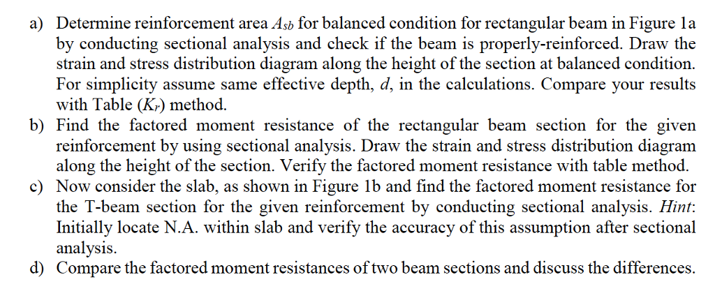 Determine reinforcement area Asb for balanced condition for rectangular beam in Figure la by conducting sectional analysis and check if the beam is properly-reinforced. Draw the strain and stress distribution diagram along the height of the section at balanced condition. For simplicity assume same effective depth, d, in the calculations. Compare your results with Tabl(Kcibod a) b) Find the factored moment resistance of the rectangular beam section for the given reinforcement by using sectional analysis. Draw the strain and stress distribution diagram along the height of the section. Verify the factored moment resistance with table method. c Now consider the slab, as shown in Figure 1b and find the factored moment resistance for the T-beam section for the given reinforcement by conducting sectional analysis. Hint: Initially locate N.A. within slab and verify the accuracy of this assumption after sectional analysis. Compare the factored moment resistances of two beam sections and discuss the differences. d)