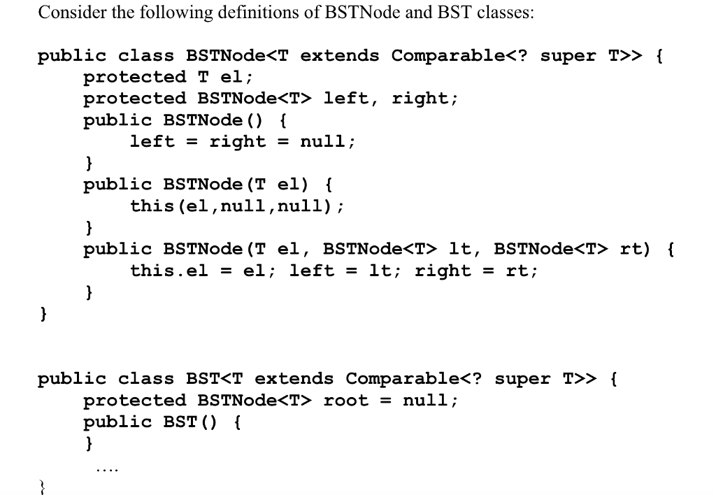 Consider the following definitions of BSTNode and BST classes: public class BSTNode<T extends Comparable<? super T>> I Pretacted BSTNodecT? left T el; protected BSTNodeć「left, right; public BSTNode () i left right - null; public BSTNode (T el) l this (el,null,null); this, el = el; left-it; right = rt; public class BST<T extends Comparable<? super T>> ( protected BSTNode<T> root = null; public BSTO (