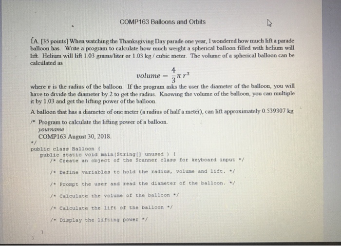 COMP163 Balloons and Orbits A. [35 points] When watching the Thanksgiving Day parade one year, I wondered how much lift a parade balloon has. Write a program to calculate how much weight a spherical balloon filled with helium will lift. Helium will lift 1.03 grams/liter or 1.03 kg/cubic meter. The volume of a spherical balloon can be calculated as 4 volume =-π r3 where r is the radius of the balloon. If the program asks the user the diameter of the balloon, 

<div class=