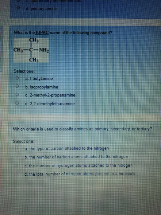 pamay amine What is the IUPAC name of the following compound? Select one: a tbutylamine b isopropylamine 9c. 2-methy-2-propanamine d. 2.2-dimethylethanamine Which criteria is used to classify amines as primary secondary, or tertiary? Select one a the type of carbon attached to the nitrogen b the number of carbon atoms attached to the nitrogen c the number of hydrogen atoms attached to the nitrogen d the total number of nitrogen atoms present in a molecule