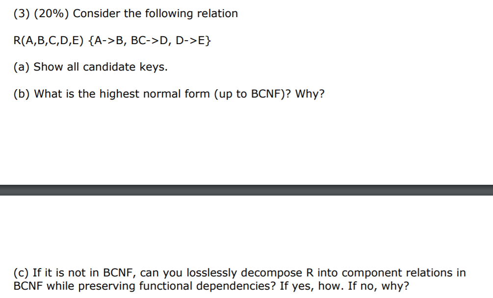 (3) (20%) Consider the following relation R(A,B,C,D,E) {A->B, BC->D, D- (a) Show all candidate keys (b) What is the highest n