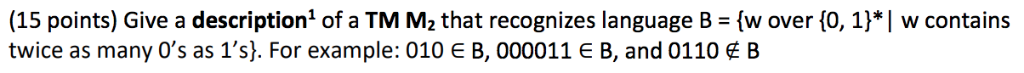 (15 points) Give a description! of a TM M2 that recognizes language B = {w over {0, 1) | w contains twice as many 0s as 1s